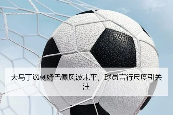 大马丁讽刺姆巴佩风波未平，球员言行尺度引关注